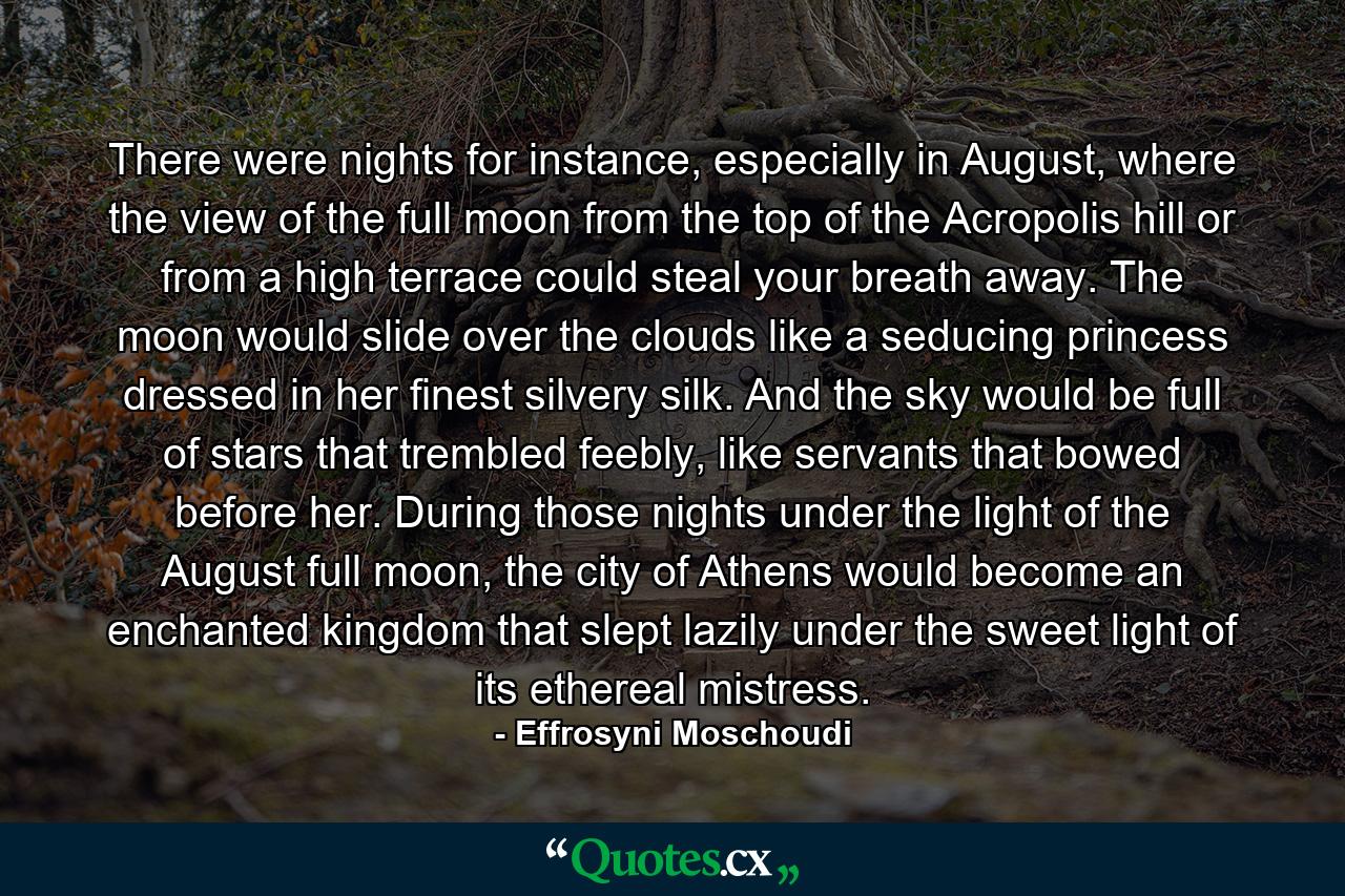 There were nights for instance, especially in August, where the view of the full moon from the top of the Acropolis hill or from a high terrace could steal your breath away. The moon would slide over the clouds like a seducing princess dressed in her finest silvery silk. And the sky would be full of stars that trembled feebly, like servants that bowed before her. During those nights under the light of the August full moon, the city of Athens would become an enchanted kingdom that slept lazily under the sweet light of its ethereal mistress. - Quote by Effrosyni Moschoudi