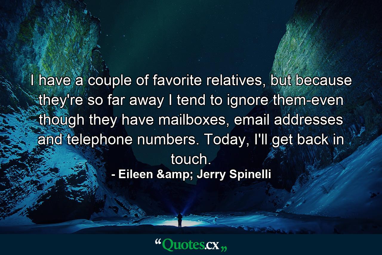 I have a couple of favorite relatives, but because they're so far away I tend to ignore them-even though they have mailboxes, email addresses and telephone numbers. Today, I'll get back in touch. - Quote by Eileen & Jerry Spinelli