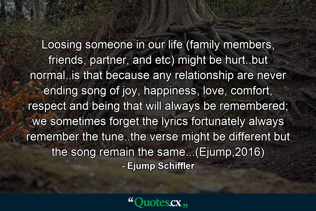 Loosing someone in our life (family members, friends, partner, and etc) might be hurt..but normal..is that because any relationship are never ending song of joy, happiness, love, comfort, respect and being that will always be remembered; we sometimes forget the lyrics fortunately always remember the tune..the verse might be different but the song remain the same...(Ejump,2016) - Quote by Ejump Schiffler