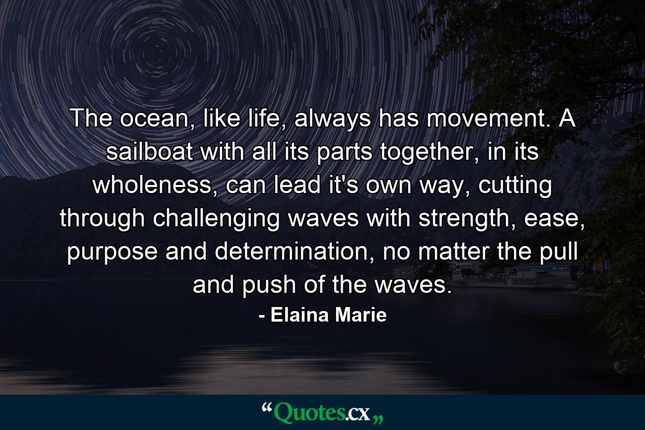 The ocean, like life, always has movement. A sailboat with all its parts together, in its wholeness, can lead it's own way, cutting through challenging waves with strength, ease, purpose and determination, no matter the pull and push of the waves. - Quote by Elaina Marie