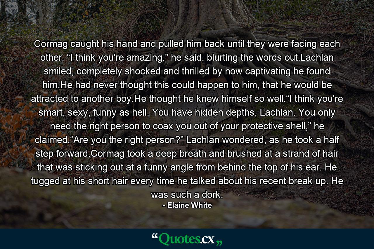 Cormag caught his hand and pulled him back until they were facing each other. “I think you're amazing,” he said, blurting the words out.Lachlan smiled, completely shocked and thrilled by how captivating he found him.He had never thought this could happen to him, that he would be attracted to another boy.He thought he knew himself so well.“I think you're smart, sexy, funny as hell. You have hidden depths, Lachlan. You only need the right person to coax you out of your protective shell,” he claimed.“Are you the right person?” Lachlan wondered, as he took a half step forward.Cormag took a deep breath and brushed at a strand of hair that was sticking out at a funny angle from behind the top of his ear. He tugged at his short hair every time he talked about his recent break up. He was such a dork. - Quote by Elaine White