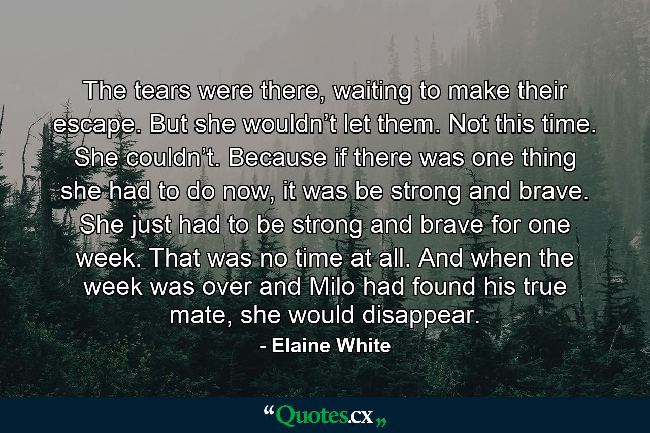 The tears were there, waiting to make their escape. But she wouldn’t let them. Not this time. She couldn’t. Because if there was one thing she had to do now, it was be strong and brave. She just had to be strong and brave for one week. That was no time at all. And when the week was over and Milo had found his true mate, she would disappear. - Quote by Elaine White