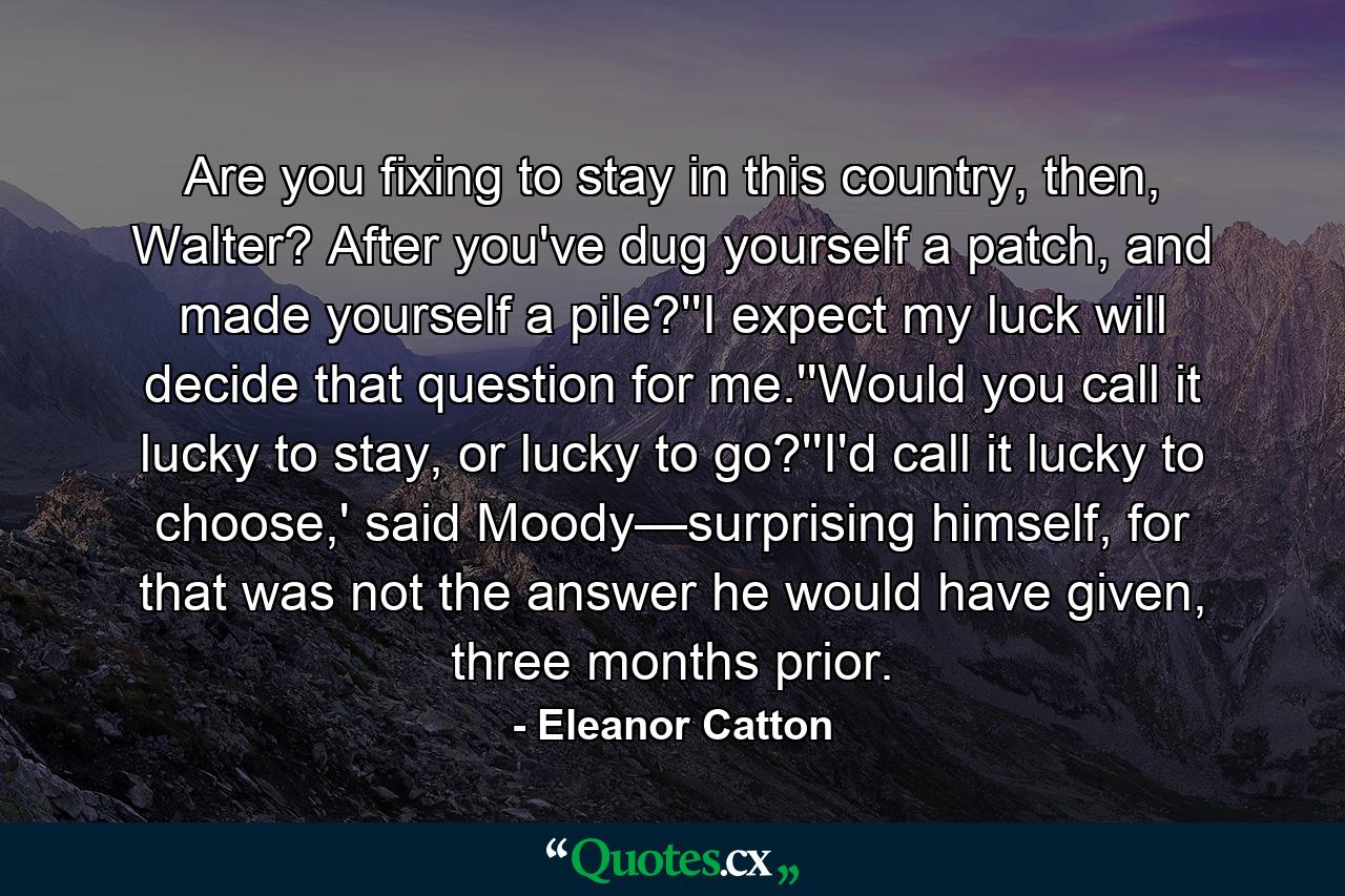 Are you fixing to stay in this country, then, Walter? After you've dug yourself a patch, and made yourself a pile?''I expect my luck will decide that question for me.''Would you call it lucky to stay, or lucky to go?''I'd call it lucky to choose,' said Moody—surprising himself, for that was not the answer he would have given, three months prior. - Quote by Eleanor Catton