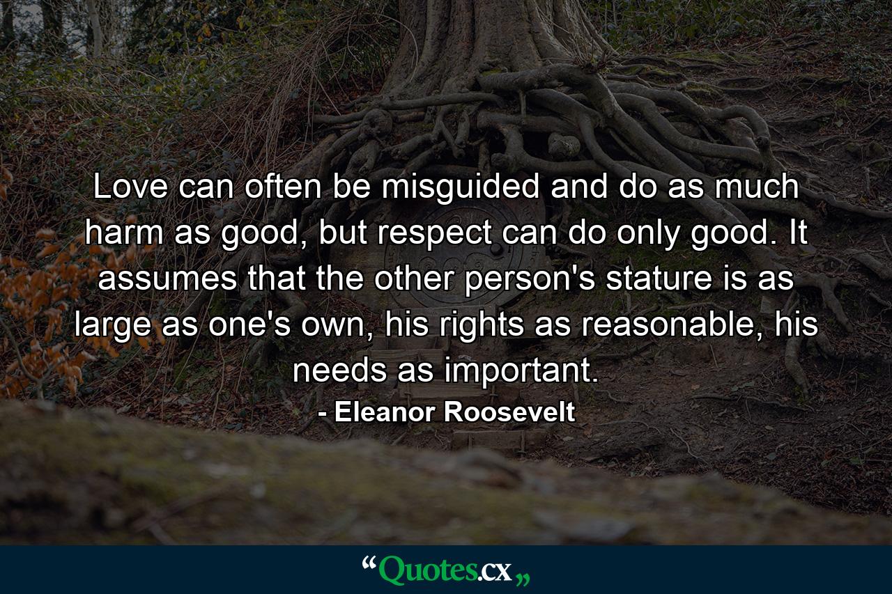 Love can often be misguided and do as much harm as good, but respect can do only good. It assumes that the other person's stature is as large as one's own, his rights as reasonable, his needs as important. - Quote by Eleanor Roosevelt