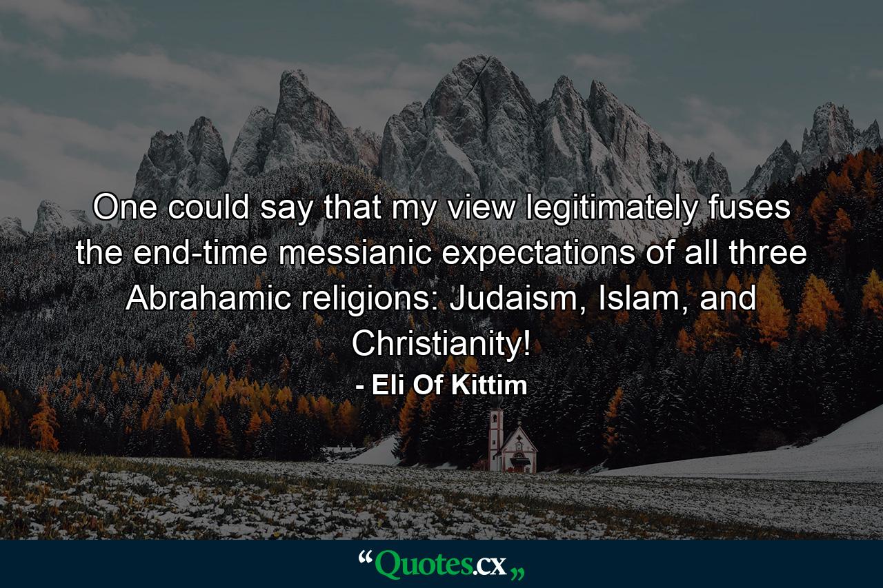 One could say that my view legitimately fuses the end-time messianic expectations of all three Abrahamic religions: Judaism, Islam, and Christianity! - Quote by Eli Of Kittim