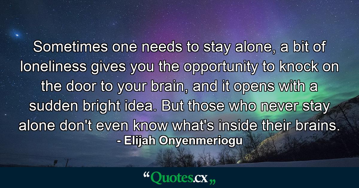 Sometimes one needs to stay alone, a bit of loneliness gives you the opportunity to knock on the door to your brain, and it opens with a sudden bright idea. But those who never stay alone don't even know what's inside their brains. - Quote by Elijah Onyenmeriogu