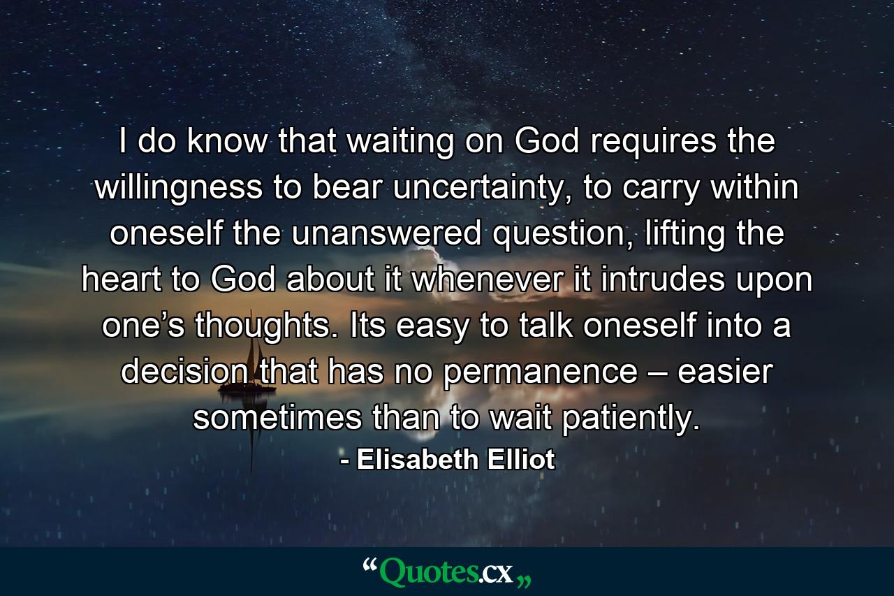 I do know that waiting on God requires the willingness to bear uncertainty, to carry within oneself the unanswered question, lifting the heart to God about it whenever it intrudes upon one’s thoughts. Its easy to talk oneself into a decision that has no permanence – easier sometimes than to wait patiently. - Quote by Elisabeth Elliot