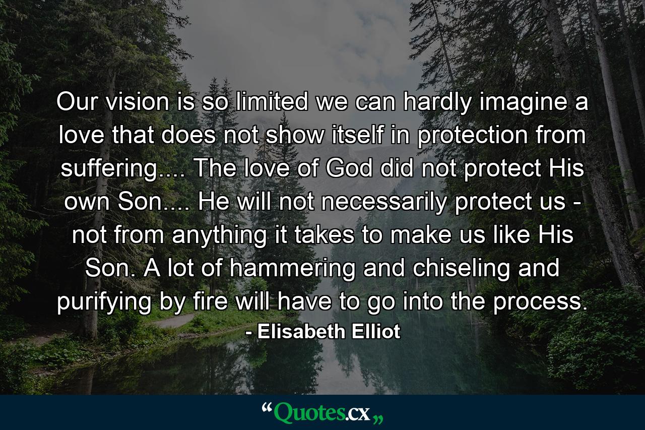 Our vision is so limited we can hardly imagine a love that does not show itself in protection from suffering.... The love of God did not protect His own Son.... He will not necessarily protect us - not from anything it takes to make us like His Son. A lot of hammering and chiseling and purifying by fire will have to go into the process. - Quote by Elisabeth Elliot