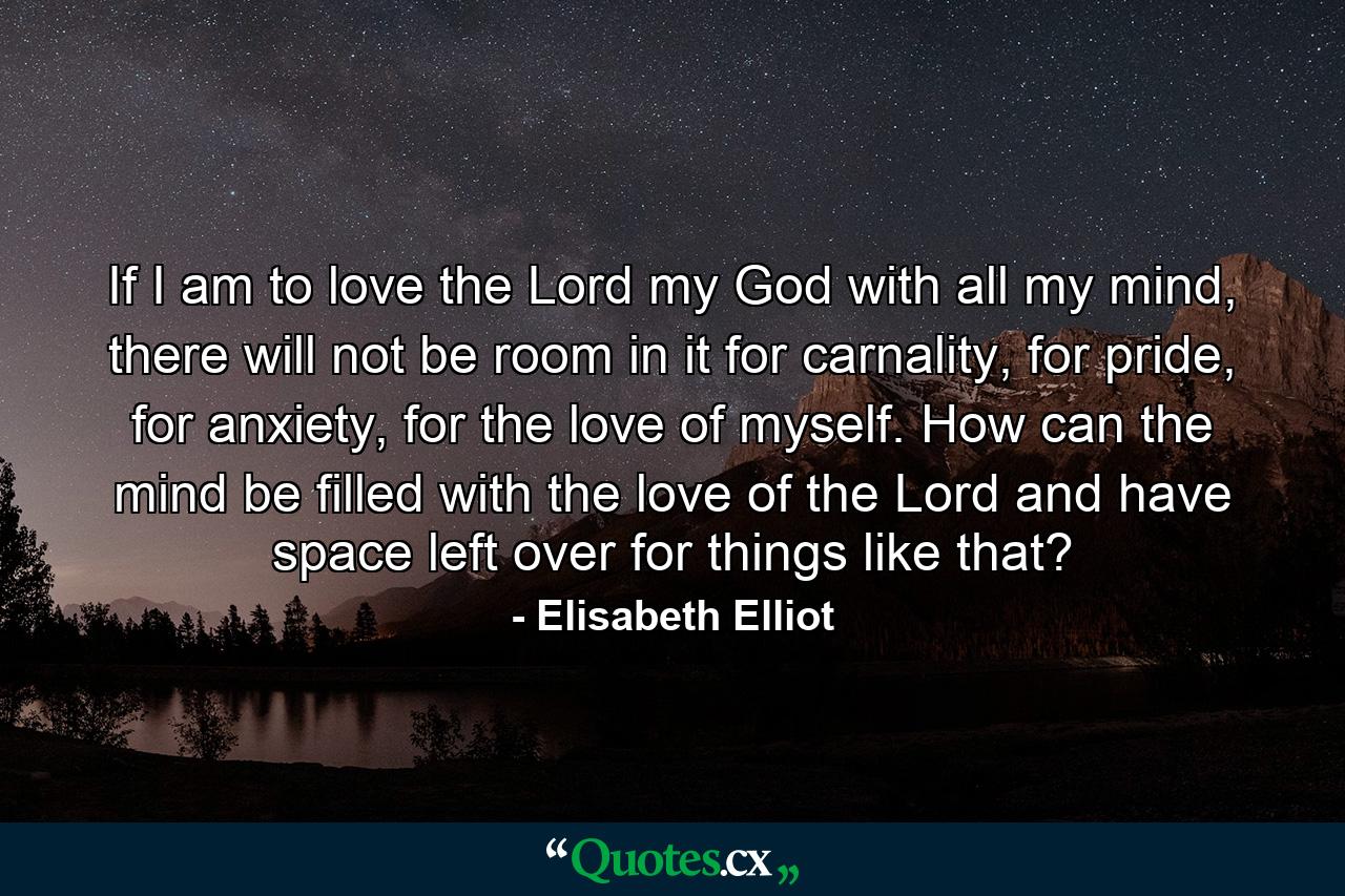 If I am to love the Lord my God with all my mind, there will not be room in it for carnality, for pride, for anxiety, for the love of myself. How can the mind be filled with the love of the Lord and have space left over for things like that? - Quote by Elisabeth Elliot