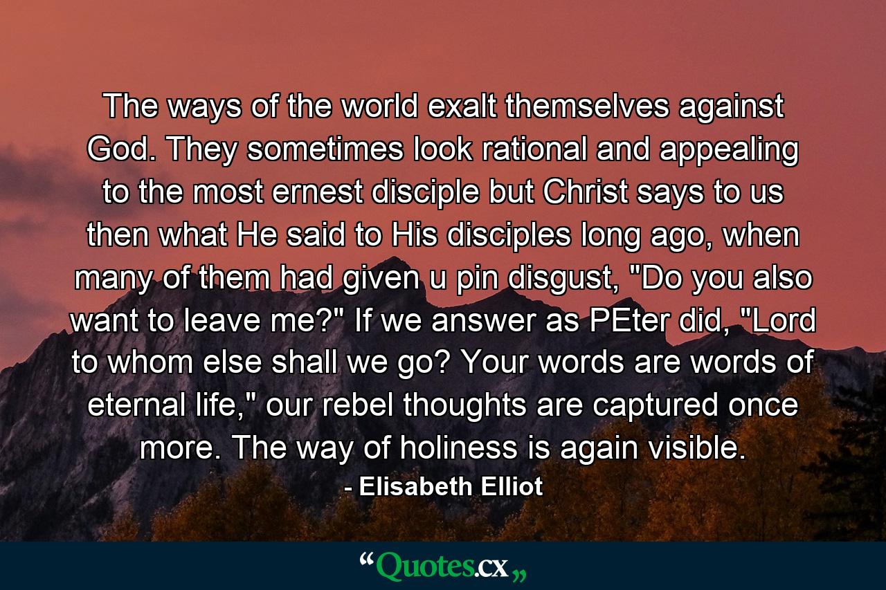 The ways of the world exalt themselves against God. They sometimes look rational and appealing to the most ernest disciple but Christ says to us then what He said to His disciples long ago, when many of them had given u pin disgust, 