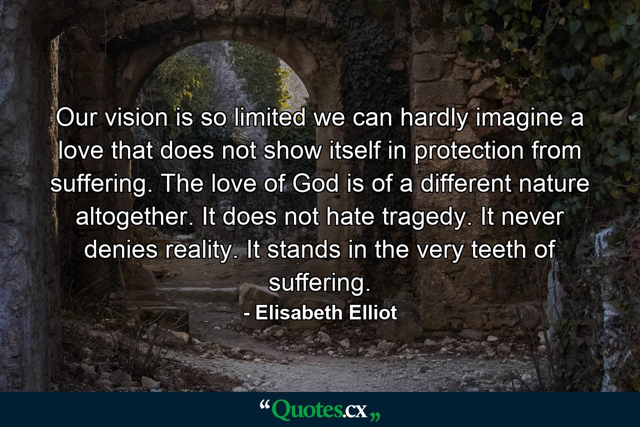 Our vision is so limited we can hardly imagine a love that does not show itself in protection from suffering. The love of God is of a different nature altogether. It does not hate tragedy. It never denies reality. It stands in the very teeth of suffering. - Quote by Elisabeth Elliot