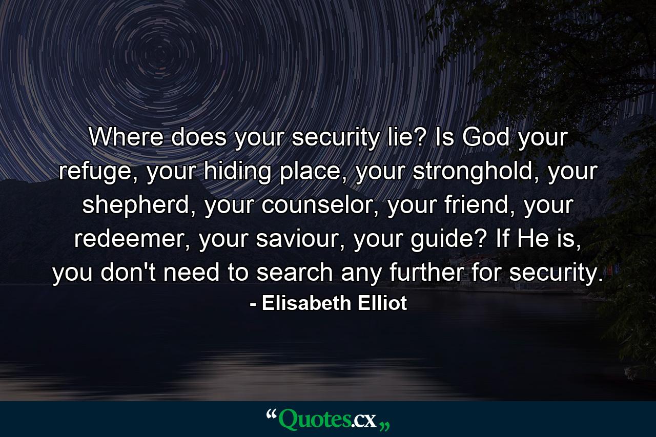 Where does your security lie? Is God your refuge, your hiding place, your stronghold, your shepherd, your counselor, your friend, your redeemer, your saviour, your guide? If He is, you don't need to search any further for security. - Quote by Elisabeth Elliot