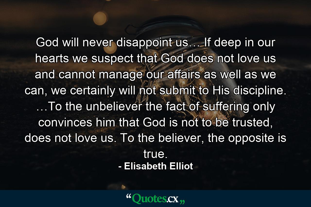 God will never disappoint us… If deep in our hearts we suspect that God does not love us and cannot manage our affairs as well as we can, we certainly will not submit to His discipline. …To the unbeliever the fact of suffering only convinces him that God is not to be trusted, does not love us. To the believer, the opposite is true. - Quote by Elisabeth Elliot