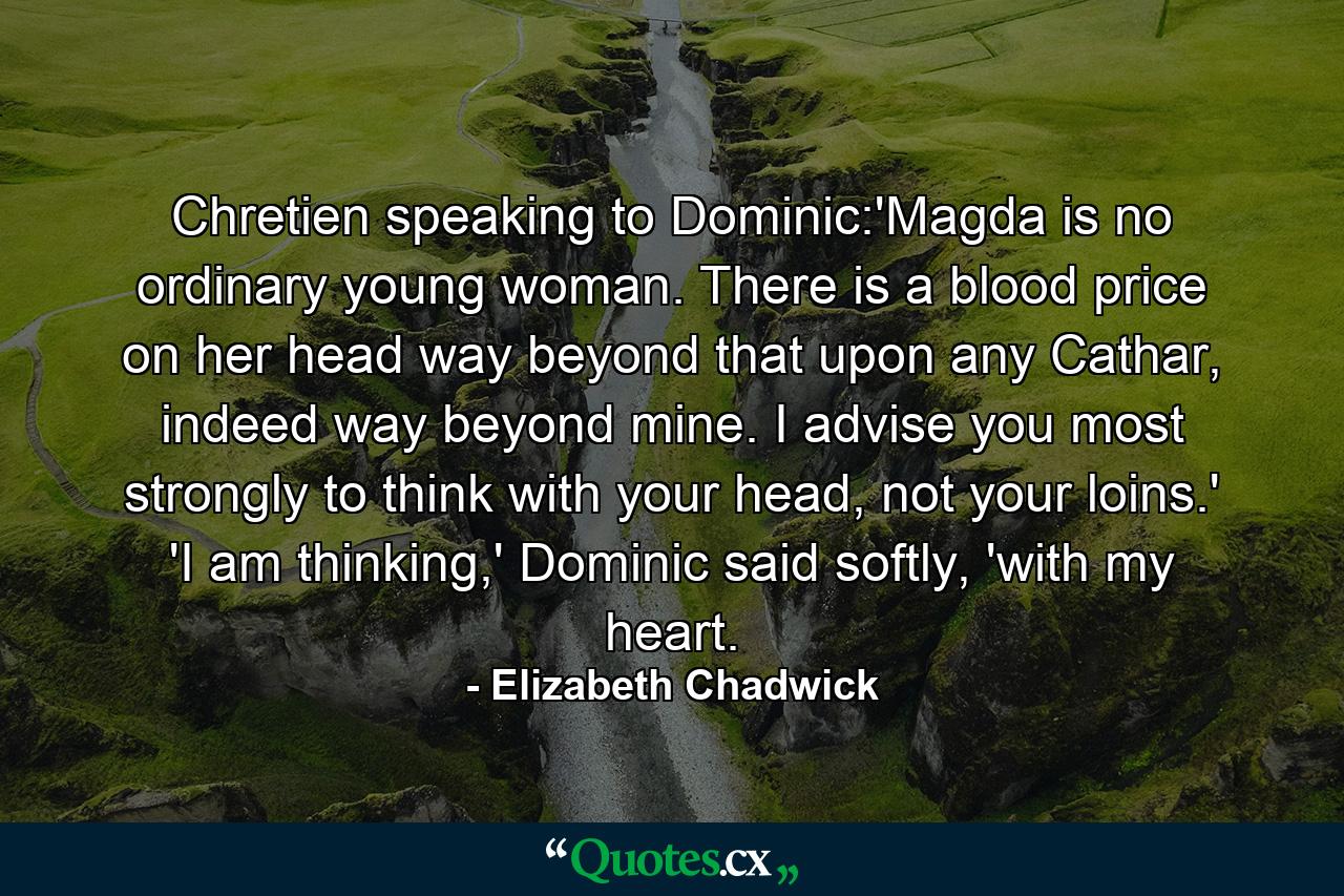 Chretien speaking to Dominic:'Magda is no ordinary young woman. There is a blood price on her head way beyond that upon any Cathar, indeed way beyond mine. I advise you most strongly to think with your head, not your loins.' 'I am thinking,' Dominic said softly, 'with my heart. - Quote by Elizabeth Chadwick