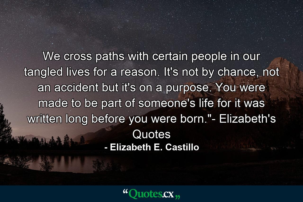 We cross paths with certain people in our tangled lives for a reason. It's not by chance, not an accident but it's on a purpose. You were made to be part of someone's life for it was written long before you were born.