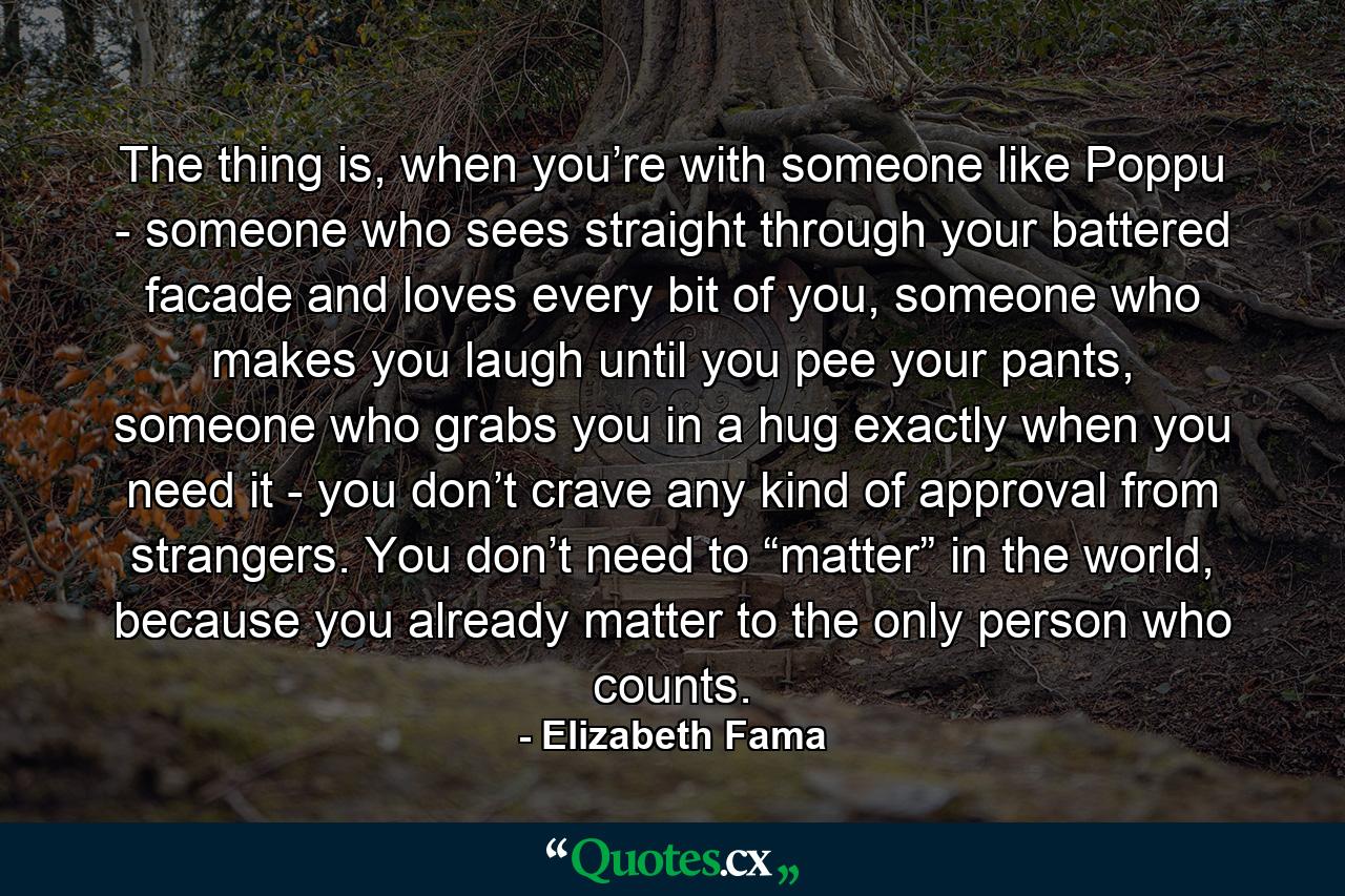 The thing is, when you’re with someone like Poppu - someone who sees straight through your battered facade and loves every bit of you, someone who makes you laugh until you pee your pants, someone who grabs you in a hug exactly when you need it - you don’t crave any kind of approval from strangers. You don’t need to “matter” in the world, because you already matter to the only person who counts. - Quote by Elizabeth Fama