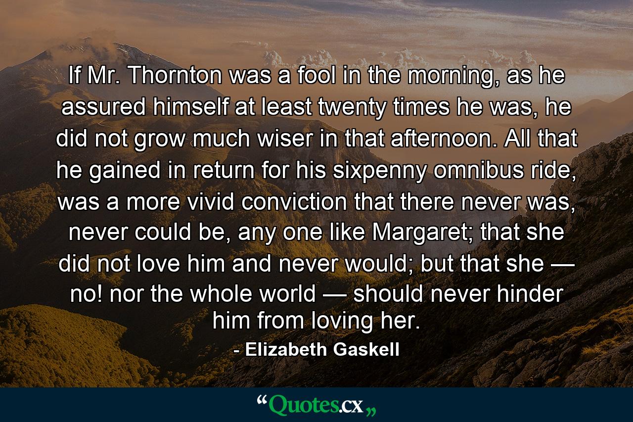 If Mr. Thornton was a fool in the morning, as he assured himself at least twenty times he was, he did not grow much wiser in that afternoon. All that he gained in return for his sixpenny omnibus ride, was a more vivid conviction that there never was, never could be, any one like Margaret; that she did not love him and never would; but that she — no! nor the whole world — should never hinder him from loving her. - Quote by Elizabeth Gaskell