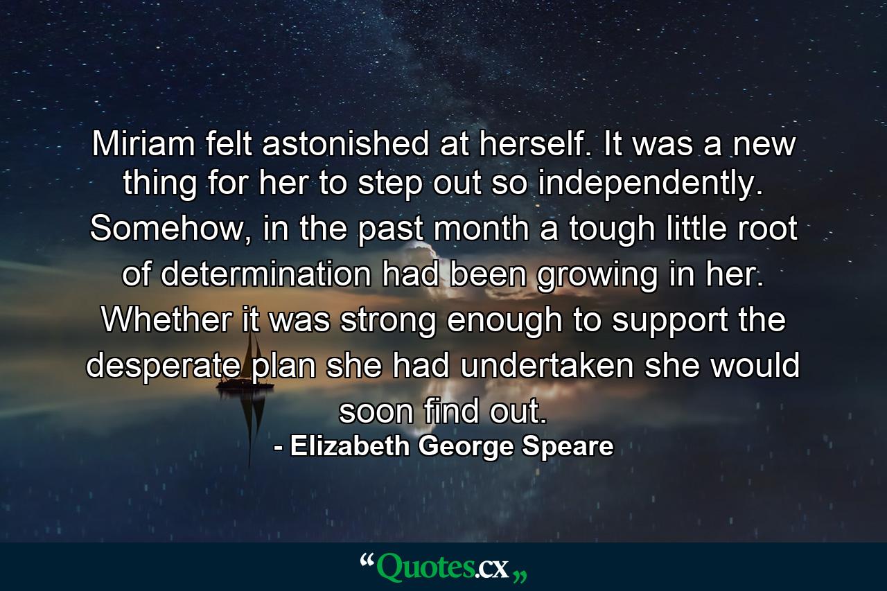 Miriam felt astonished at herself. It was a new thing for her to step out so independently. Somehow, in the past month a tough little root of determination had been growing in her. Whether it was strong enough to support the desperate plan she had undertaken she would soon find out. - Quote by Elizabeth George Speare