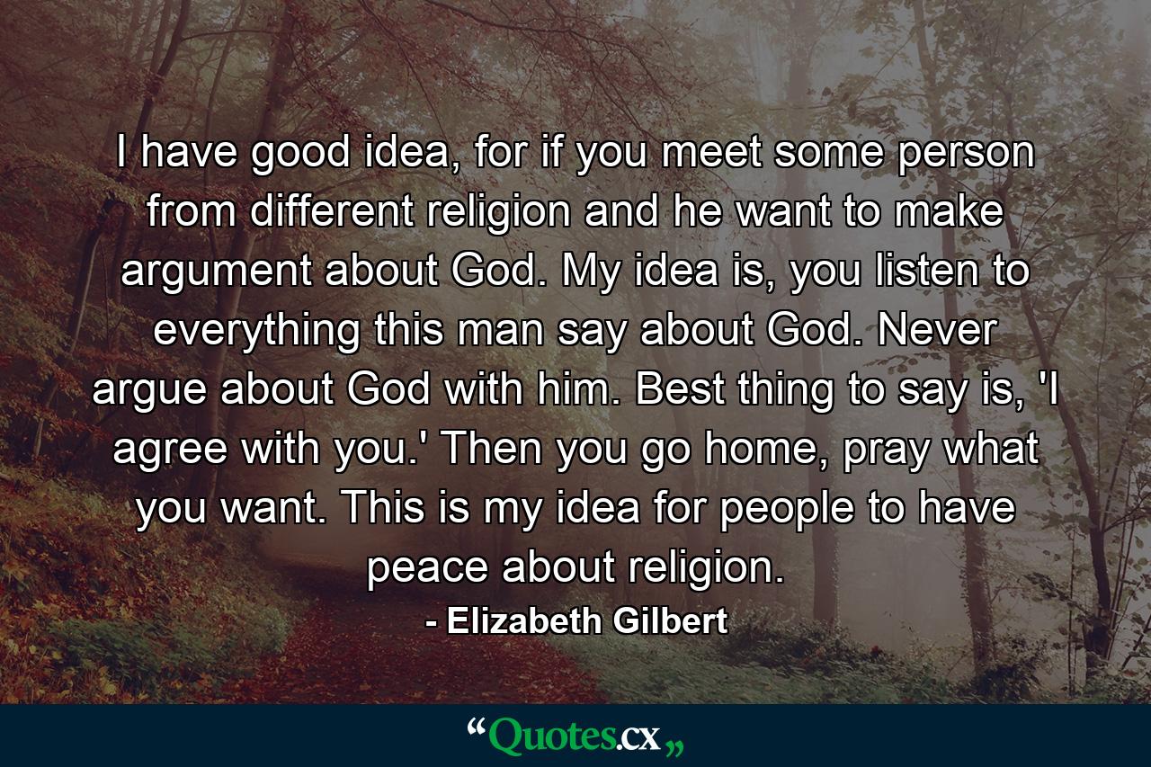 I have good idea, for if you meet some person from different religion and he want to make argument about God. My idea is, you listen to everything this man say about God. Never argue about God with him. Best thing to say is, 'I agree with you.' Then you go home, pray what you want. This is my idea for people to have peace about religion. - Quote by Elizabeth Gilbert