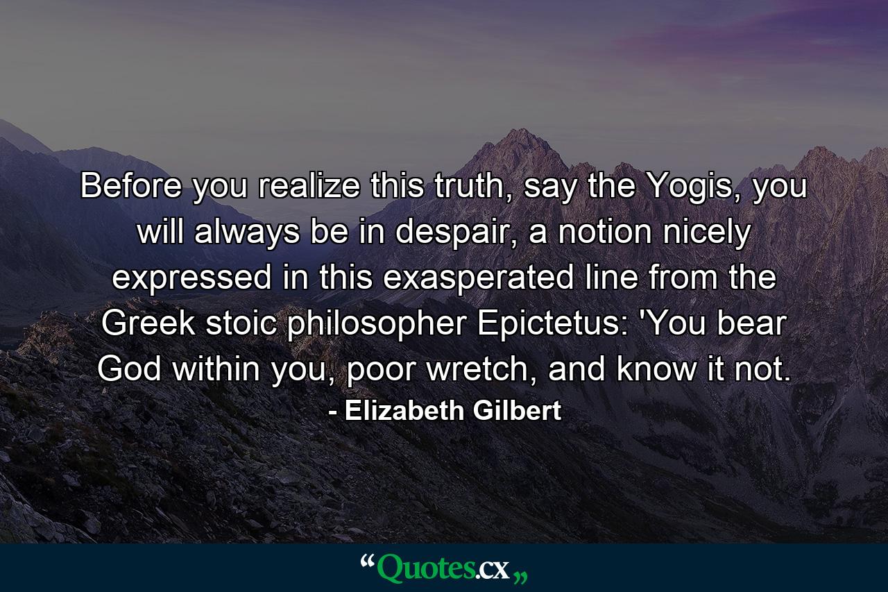 Before you realize this truth, say the Yogis, you will always be in despair, a notion nicely expressed in this exasperated line from the Greek stoic philosopher Epictetus: 'You bear God within you, poor wretch, and know it not. - Quote by Elizabeth Gilbert