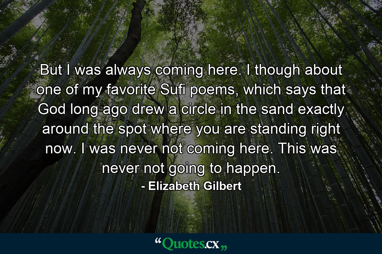 But I was always coming here. I though about one of my favorite Sufi poems, which says that God long ago drew a circle in the sand exactly around the spot where you are standing right now. I was never not coming here. This was never not going to happen. - Quote by Elizabeth Gilbert