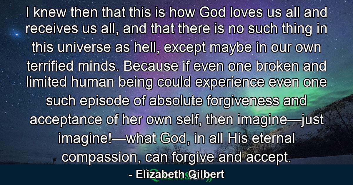 I knew then that this is how God loves us all and receives us all, and that there is no such thing in this universe as hell, except maybe in our own terrified minds. Because if even one broken and limited human being could experience even one such episode of absolute forgiveness and acceptance of her own self, then imagine—just imagine!—what God, in all His eternal compassion, can forgive and accept. - Quote by Elizabeth Gilbert