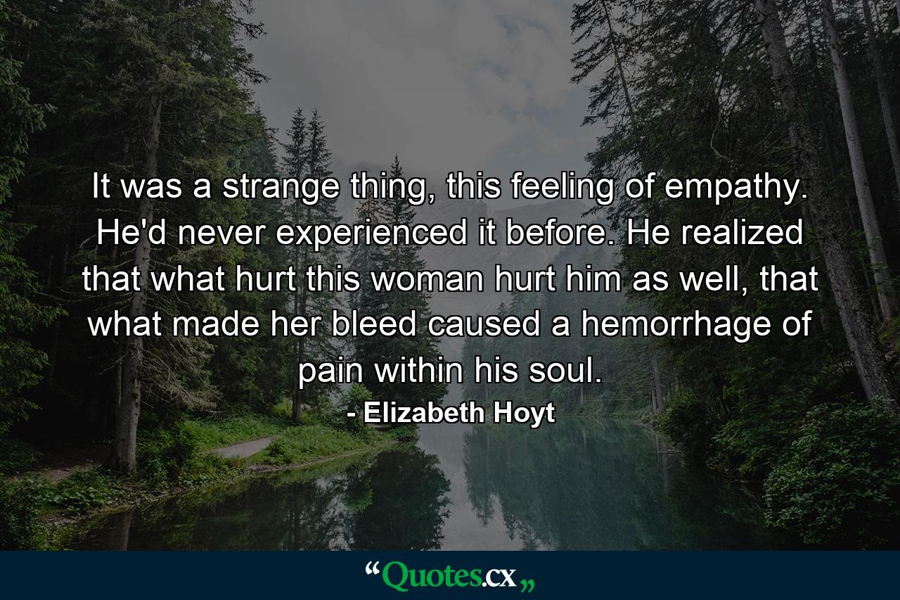 It was a strange thing, this feeling of empathy. He'd never experienced it before. He realized that what hurt this woman hurt him as well, that what made her bleed caused a hemorrhage of pain within his soul. - Quote by Elizabeth Hoyt