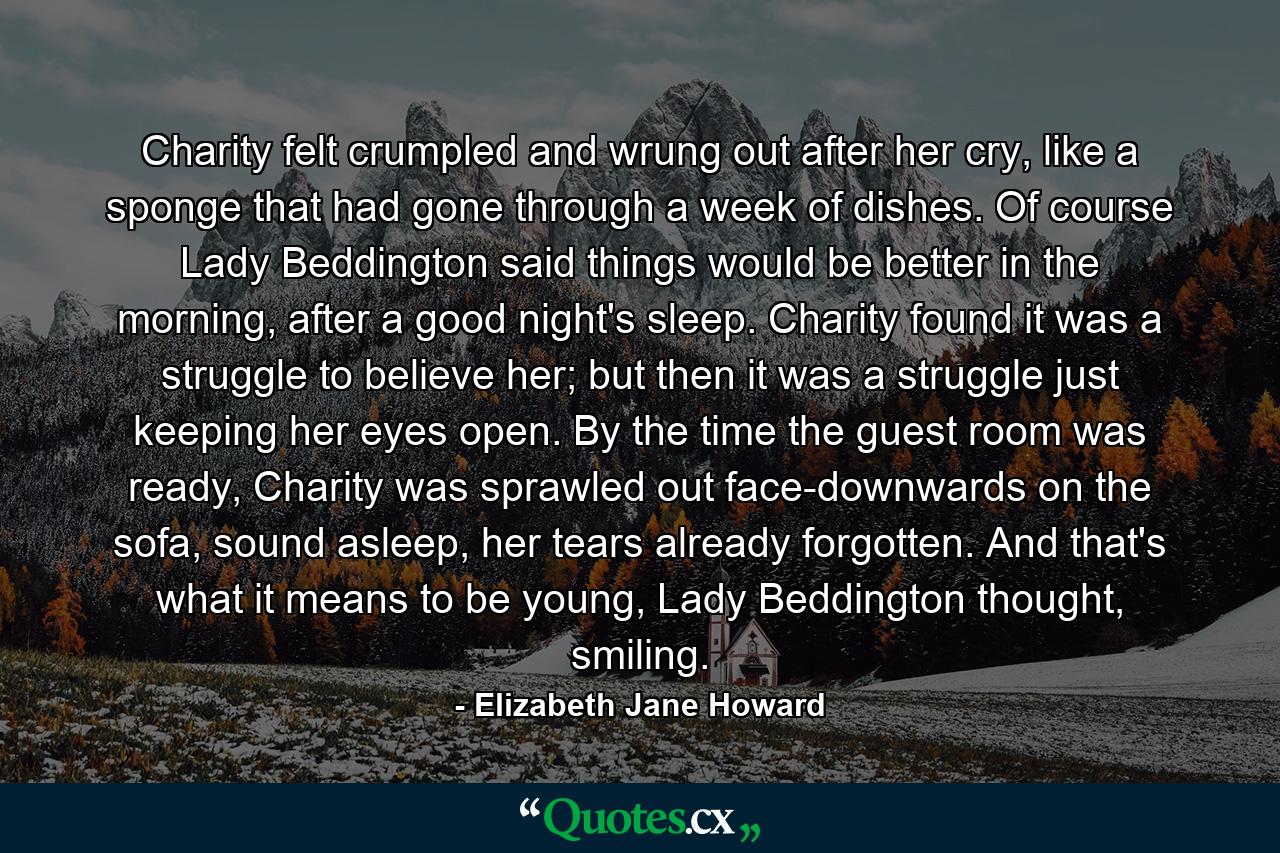 Charity felt crumpled and wrung out after her cry, like a sponge that had gone through a week of dishes. Of course Lady Beddington said things would be better in the morning, after a good night's sleep. Charity found it was a struggle to believe her; but then it was a struggle just keeping her eyes open. By the time the guest room was ready, Charity was sprawled out face-downwards on the sofa, sound asleep, her tears already forgotten. And that's what it means to be young, Lady Beddington thought, smiling. - Quote by Elizabeth Jane Howard