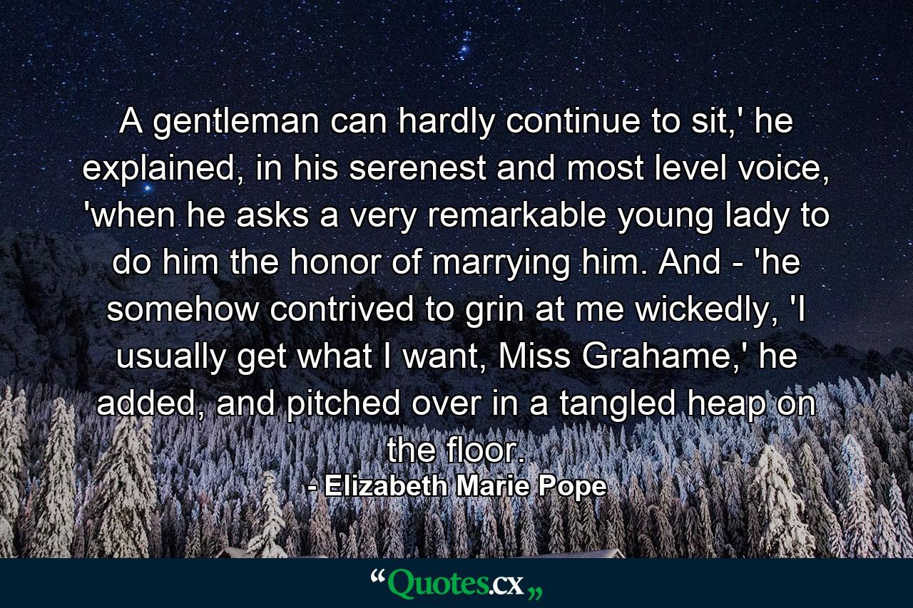 A gentleman can hardly continue to sit,' he explained, in his serenest and most level voice, 'when he asks a very remarkable young lady to do him the honor of marrying him. And - 'he somehow contrived to grin at me wickedly, 'I usually get what I want, Miss Grahame,' he added, and pitched over in a tangled heap on the floor. - Quote by Elizabeth Marie Pope