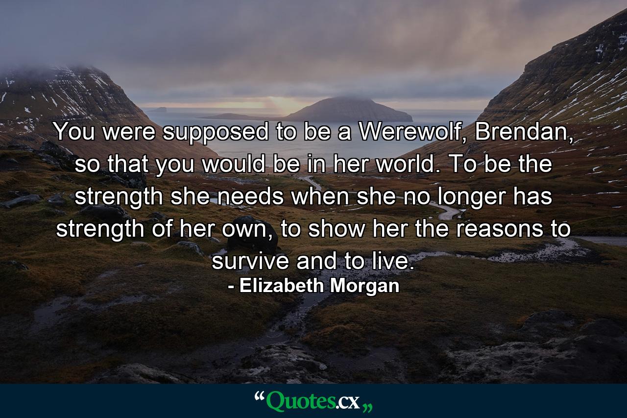 You were supposed to be a Werewolf, Brendan, so that you would be in her world. To be the strength she needs when she no longer has strength of her own, to show her the reasons to survive and to live. - Quote by Elizabeth Morgan