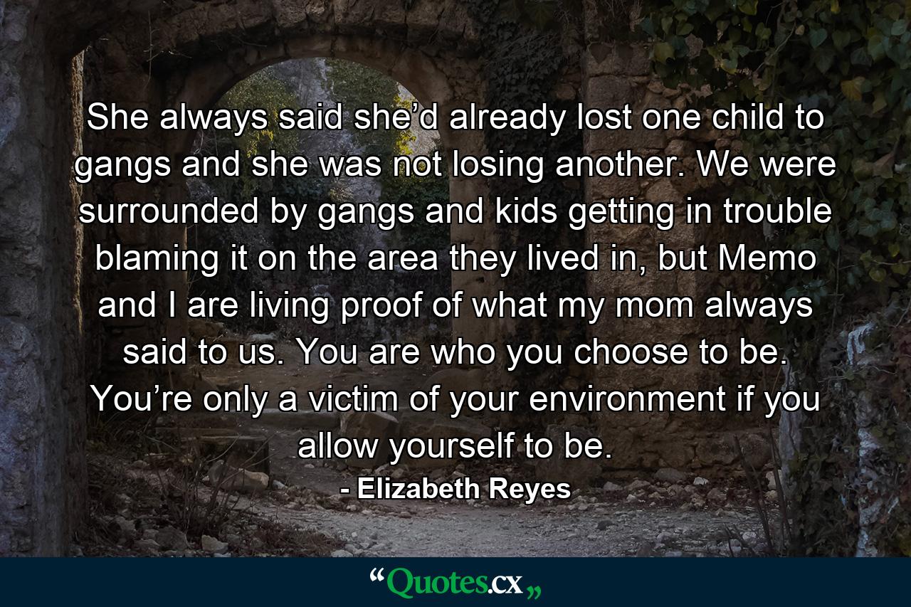 She always said she’d already lost one child to gangs and she was not losing another. We were surrounded by gangs and kids getting in trouble blaming it on the area they lived in, but Memo and I are living proof of what my mom always said to us. You are who you choose to be. You’re only a victim of your environment if you allow yourself to be. - Quote by Elizabeth Reyes