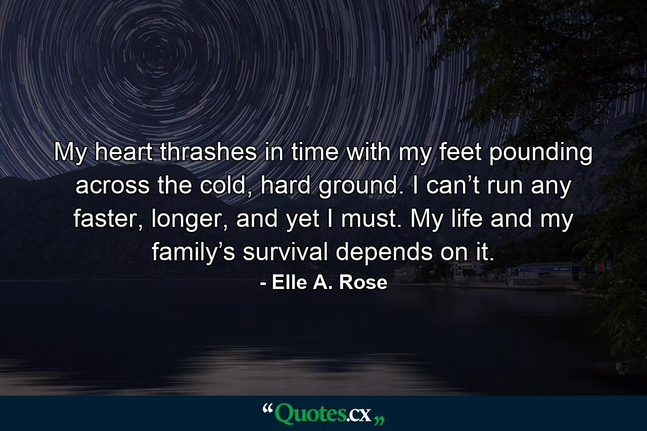 My heart thrashes in time with my feet pounding across the cold, hard ground. I can’t run any faster, longer, and yet I must. My life and my family’s survival depends on it. - Quote by Elle A. Rose