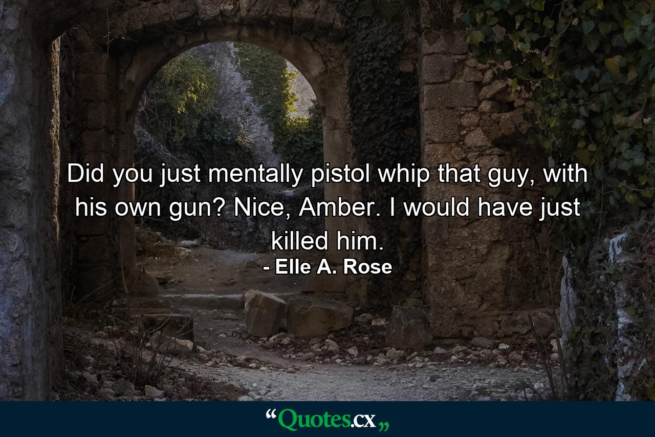 Did you just mentally pistol whip that guy, with his own gun? Nice, Amber. I would have just killed him. - Quote by Elle A. Rose