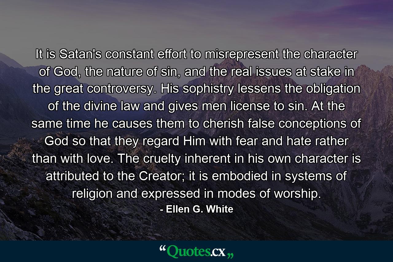 It is Satan's constant effort to misrepresent the character of God, the nature of sin, and the real issues at stake in the great controversy. His sophistry lessens the obligation of the divine law and gives men license to sin. At the same time he causes them to cherish false conceptions of God so that they regard Him with fear and hate rather than with love. The cruelty inherent in his own character is attributed to the Creator; it is embodied in systems of religion and expressed in modes of worship. - Quote by Ellen G. White