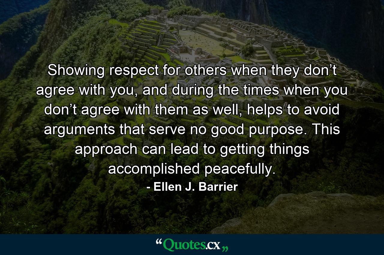 Showing respect for others when they don’t agree with you, and during the times when you don’t agree with them as well, helps to avoid arguments that serve no good purpose. This approach can lead to getting things accomplished peacefully. - Quote by Ellen J. Barrier