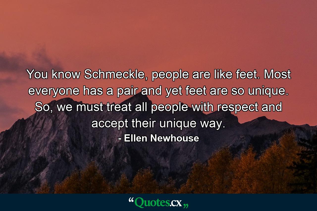 You know Schmeckle, people are like feet. Most everyone has a pair and yet feet are so unique. So, we must treat all people with respect and accept their unique way. - Quote by Ellen Newhouse