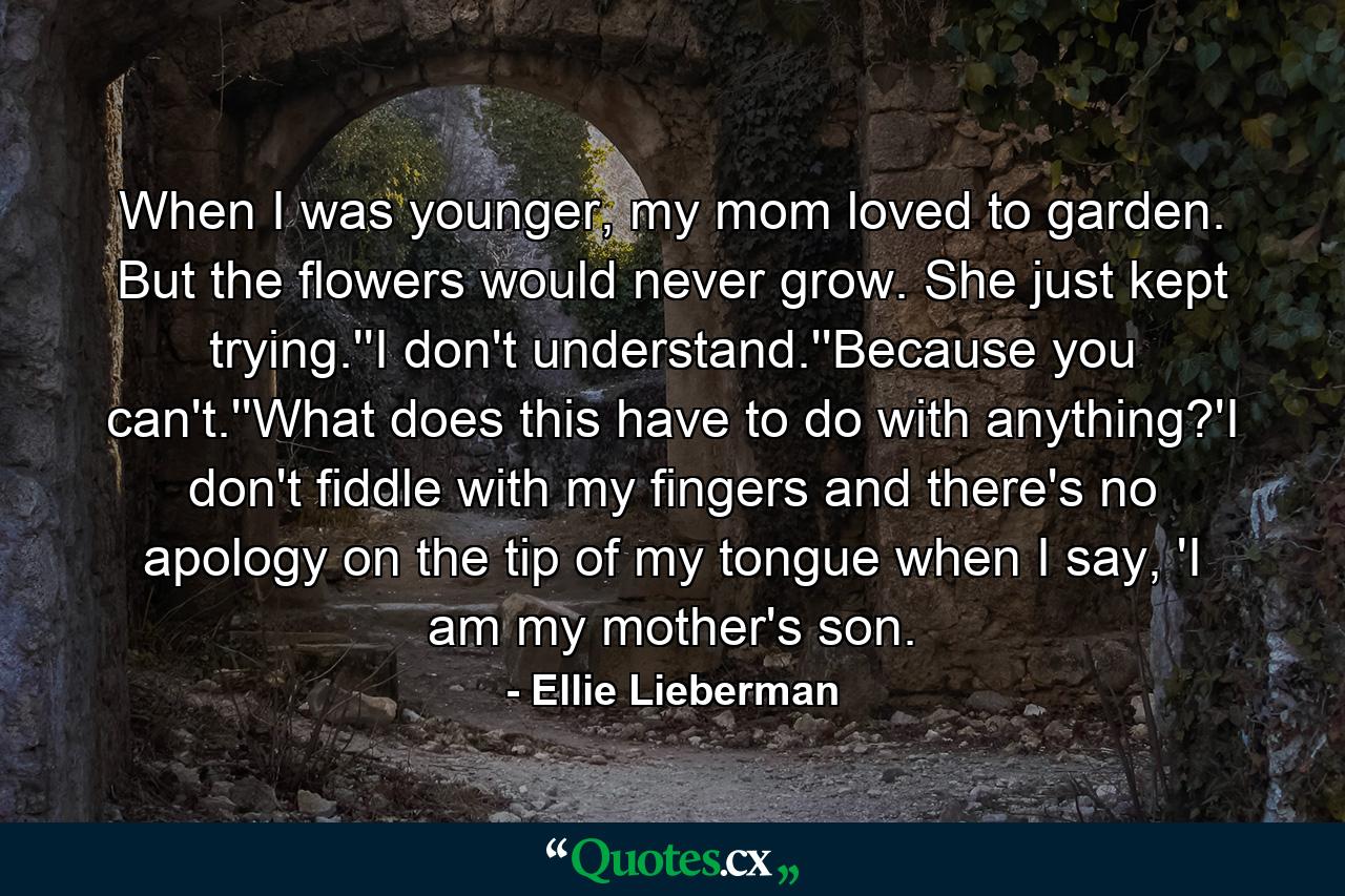 When I was younger, my mom loved to garden. But the flowers would never grow. She just kept trying.''I don't understand.''Because you can't.''What does this have to do with anything?'I don't fiddle with my fingers and there's no apology on the tip of my tongue when I say, 'I am my mother's son. - Quote by Ellie Lieberman