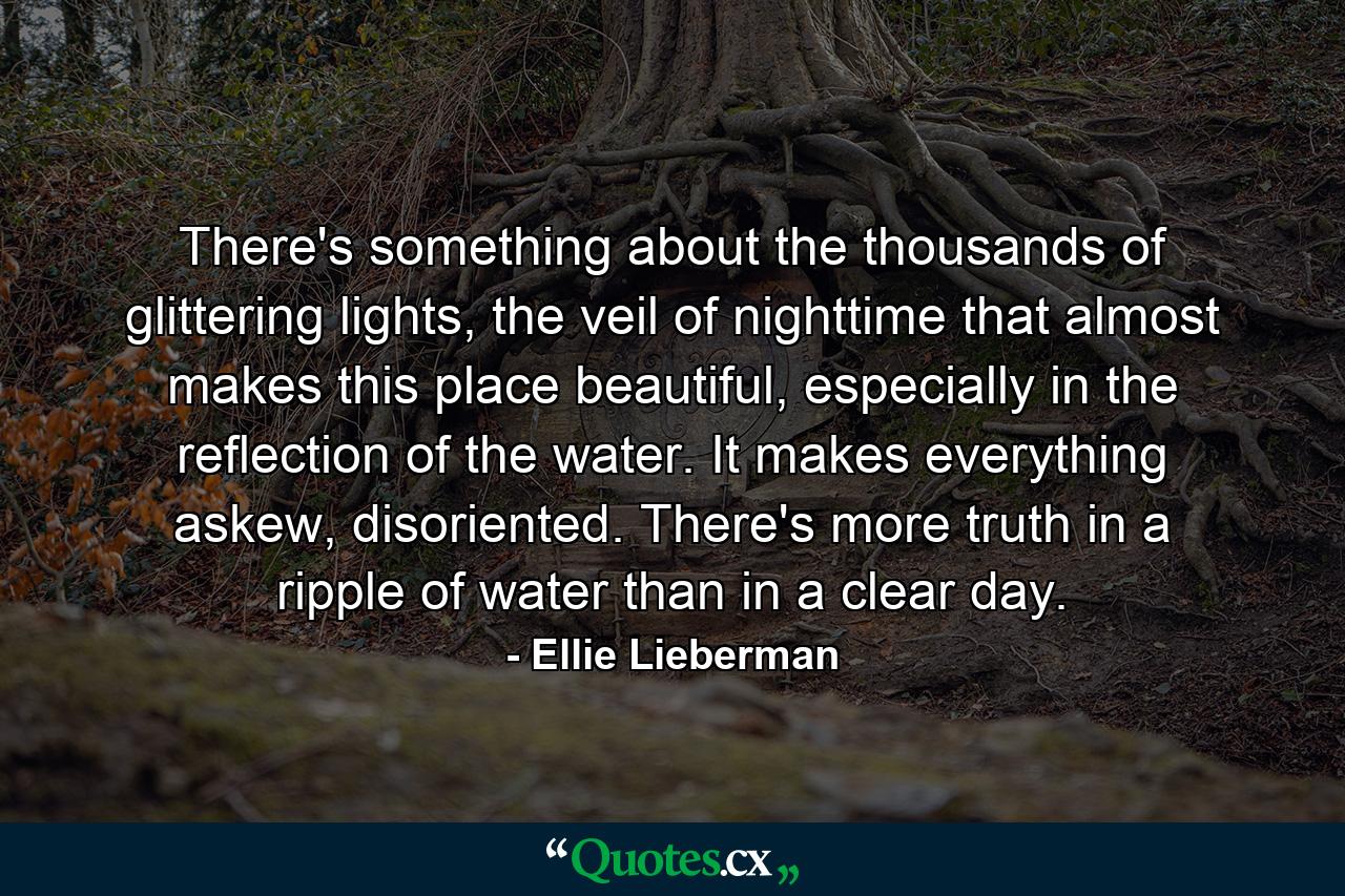 There's something about the thousands of glittering lights, the veil of nighttime that almost makes this place beautiful, especially in the reflection of the water. It makes everything askew, disoriented. There's more truth in a ripple of water than in a clear day. - Quote by Ellie Lieberman