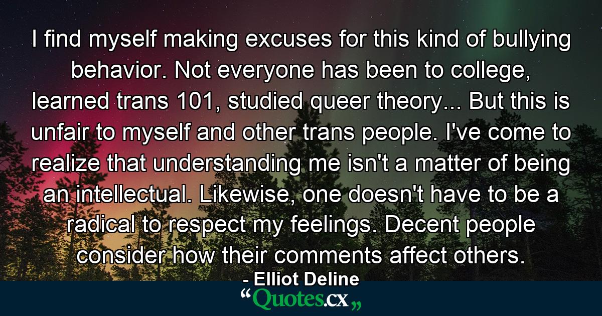 I find myself making excuses for this kind of bullying behavior. Not everyone has been to college, learned trans 101, studied queer theory... But this is unfair to myself and other trans people. I've come to realize that understanding me isn't a matter of being an intellectual. Likewise, one doesn't have to be a radical to respect my feelings. Decent people consider how their comments affect others. - Quote by Elliot Deline