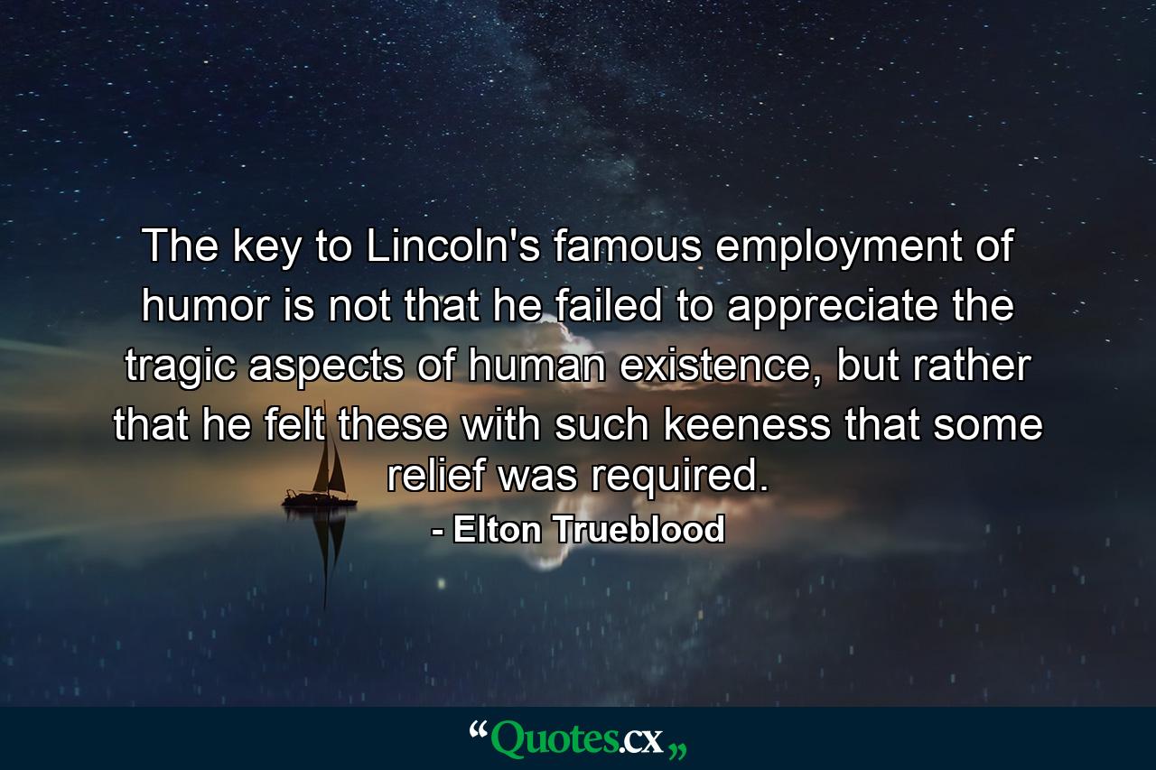 The key to Lincoln's famous employment of humor is not that he failed to appreciate the tragic aspects of human existence, but rather that he felt these with such keeness that some relief was required. - Quote by Elton Trueblood