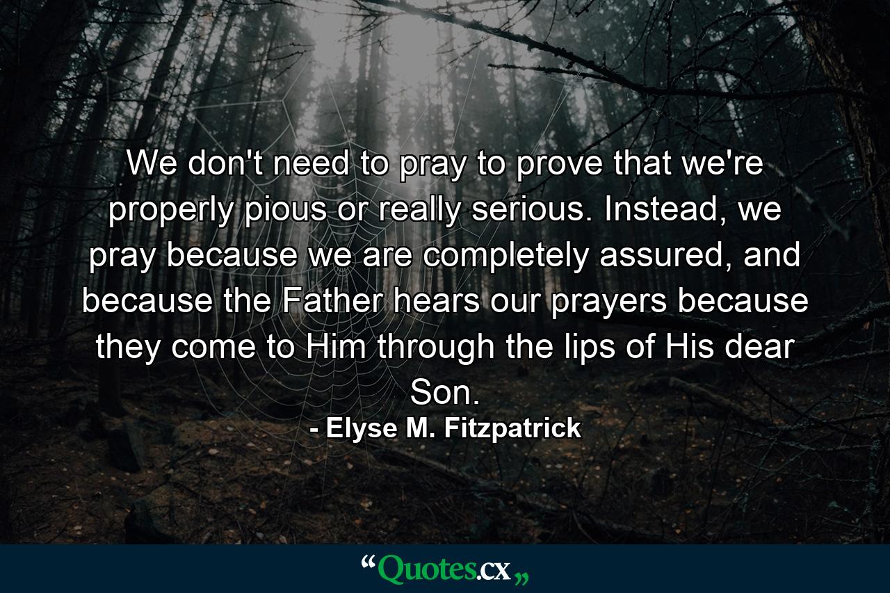 We don't need to pray to prove that we're properly pious or really serious. Instead, we pray because we are completely assured, and because the Father hears our prayers because they come to Him through the lips of His dear Son. - Quote by Elyse M. Fitzpatrick