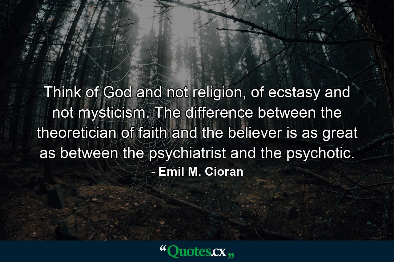 Think of God and not religion, of ecstasy and not mysticism. The difference between the theoretician of faith and the believer is as great as between the psychiatrist and the psychotic. - Quote by Emil M. Cioran