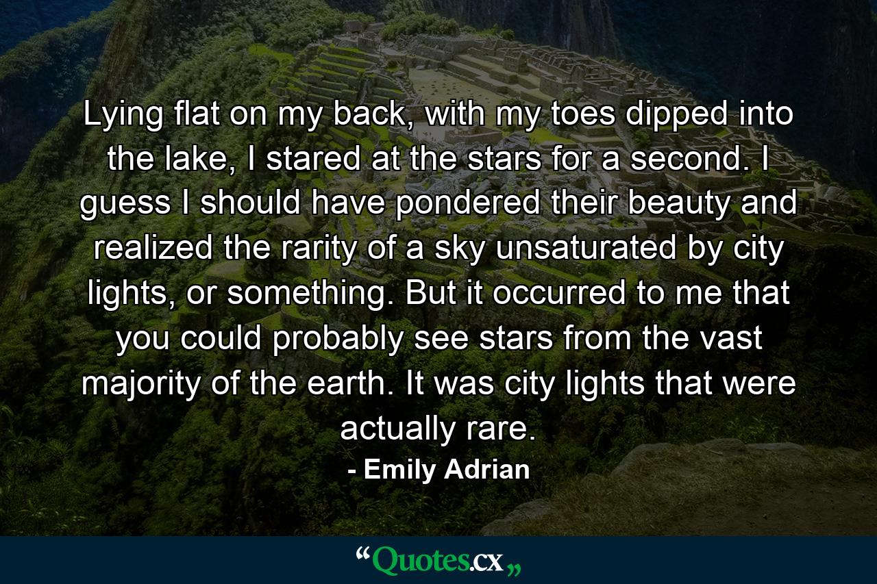 Lying flat on my back, with my toes dipped into the lake, I stared at the stars for a second. I guess I should have pondered their beauty and realized the rarity of a sky unsaturated by city lights, or something. But it occurred to me that you could probably see stars from the vast majority of the earth. It was city lights that were actually rare. - Quote by Emily Adrian