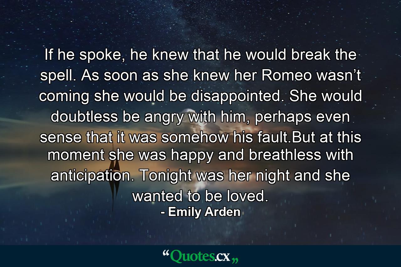 If he spoke, he knew that he would break the spell. As soon as she knew her Romeo wasn’t coming she would be disappointed. She would doubtless be angry with him, perhaps even sense that it was somehow his fault.But at this moment she was happy and breathless with anticipation. Tonight was her night and she wanted to be loved. - Quote by Emily Arden