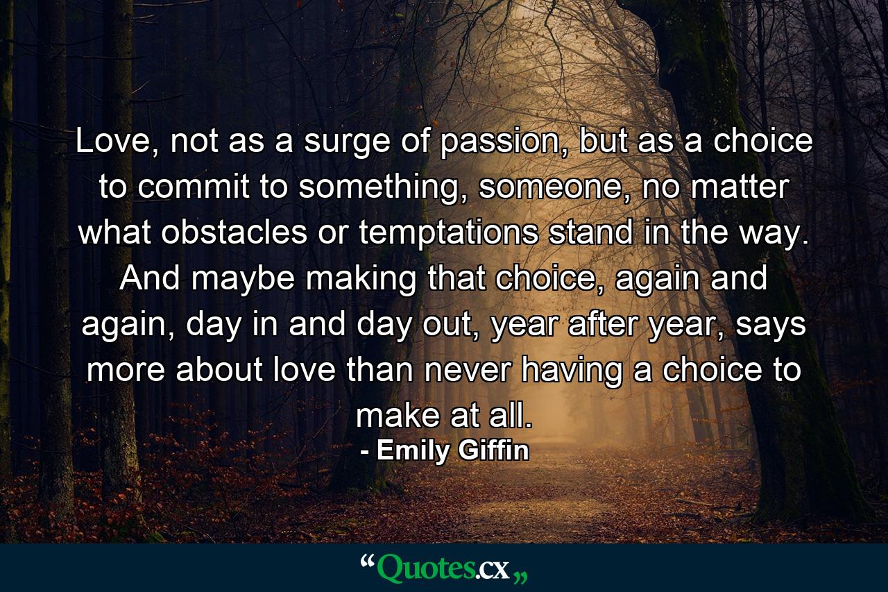 Love, not as a surge of passion, but as a choice to commit to something, someone, no matter what obstacles or temptations stand in the way. And maybe making that choice, again and again, day in and day out, year after year, says more about love than never having a choice to make at all. - Quote by Emily Giffin