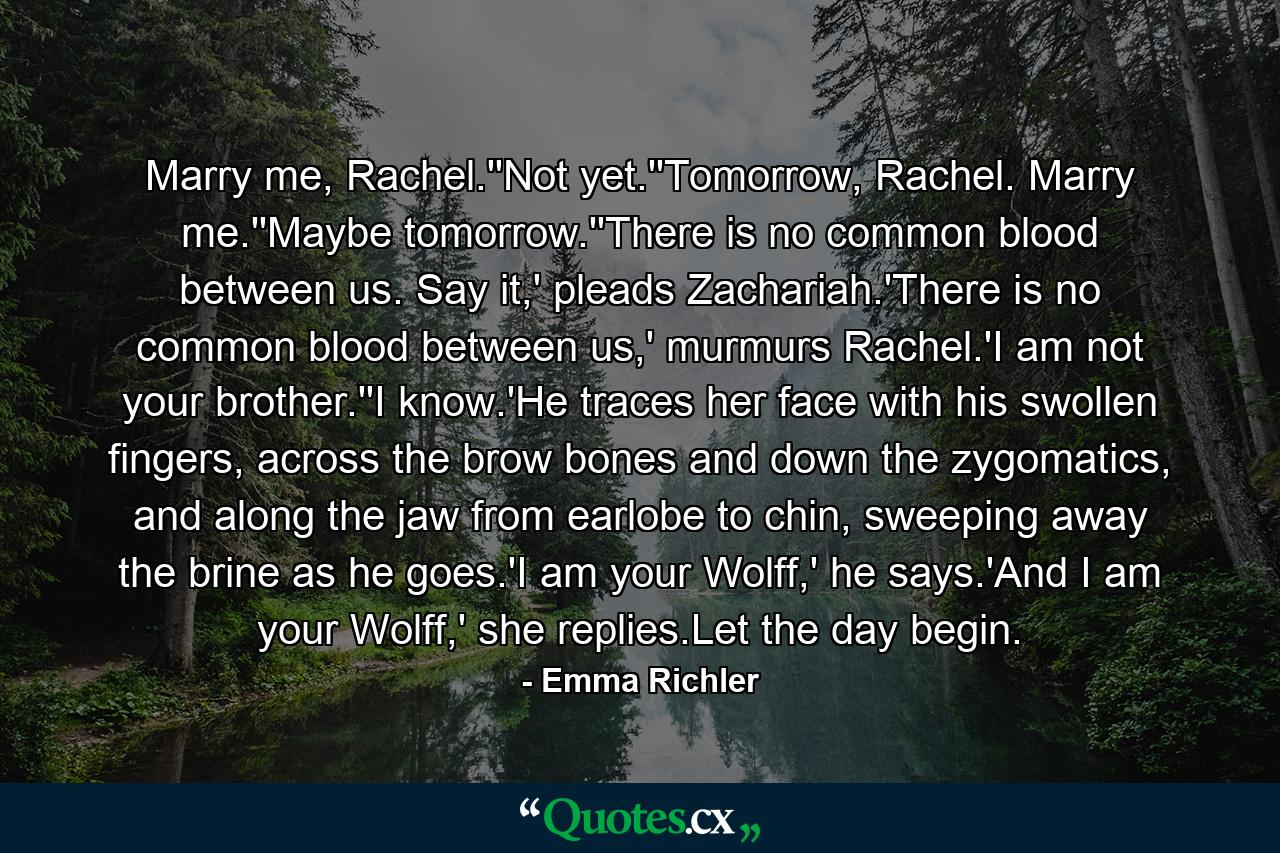 Marry me, Rachel.''Not yet.''Tomorrow, Rachel. Marry me.''Maybe tomorrow.''There is no common blood between us. Say it,' pleads Zachariah.'There is no common blood between us,' murmurs Rachel.'I am not your brother.''I know.'He traces her face with his swollen fingers, across the brow bones and down the zygomatics, and along the jaw from earlobe to chin, sweeping away the brine as he goes.'I am your Wolff,' he says.'And I am your Wolff,' she replies.Let the day begin. - Quote by Emma Richler