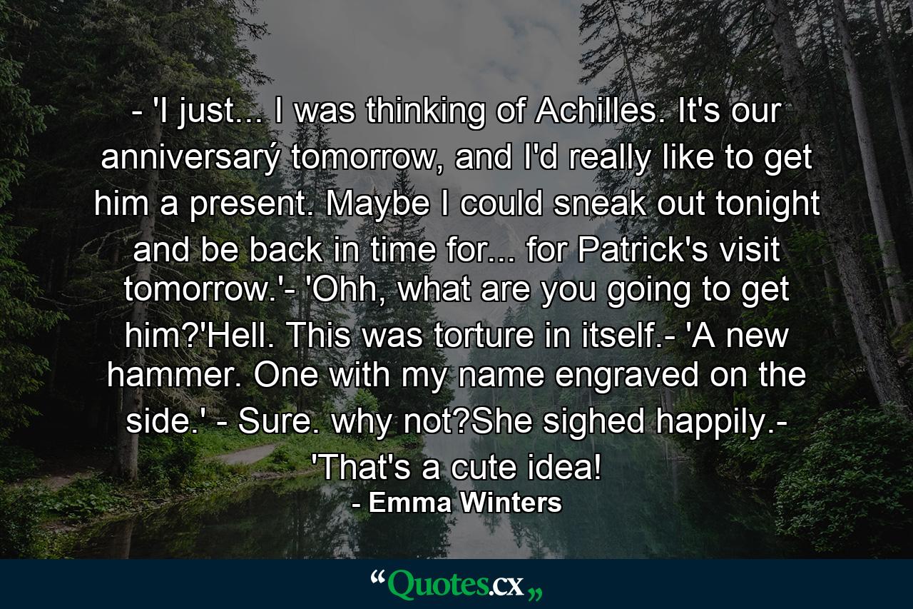 - 'I just... I was thinking of Achilles. It's our anniversarý tomorrow, and I'd really like to get him a present. Maybe I could sneak out tonight and be back in time for... for Patrick's visit tomorrow.'- 'Ohh, what are you going to get him?'Hell. This was torture in itself.- 'A new hammer. One with my name engraved on the side.' - Sure. why not?She sighed happily.- 'That's a cute idea! - Quote by Emma Winters