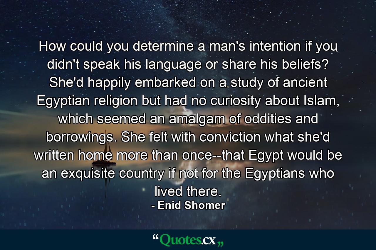 How could you determine a man's intention if you didn't speak his language or share his beliefs? She'd happily embarked on a study of ancient Egyptian religion but had no curiosity about Islam, which seemed an amalgam of oddities and borrowings. She felt with conviction what she'd written home more than once--that Egypt would be an exquisite country if not for the Egyptians who lived there. - Quote by Enid Shomer