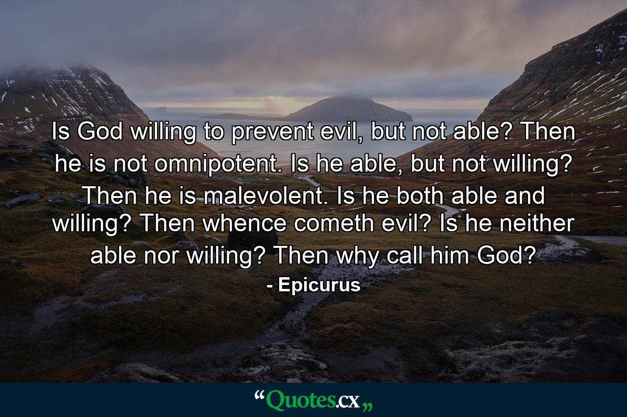 Is God willing to prevent evil, but not able? Then he is not omnipotent. Is he able, but not willing? Then he is malevolent. Is he both able and willing? Then whence cometh evil? Is he neither able nor willing? Then why call him God? - Quote by Epicurus