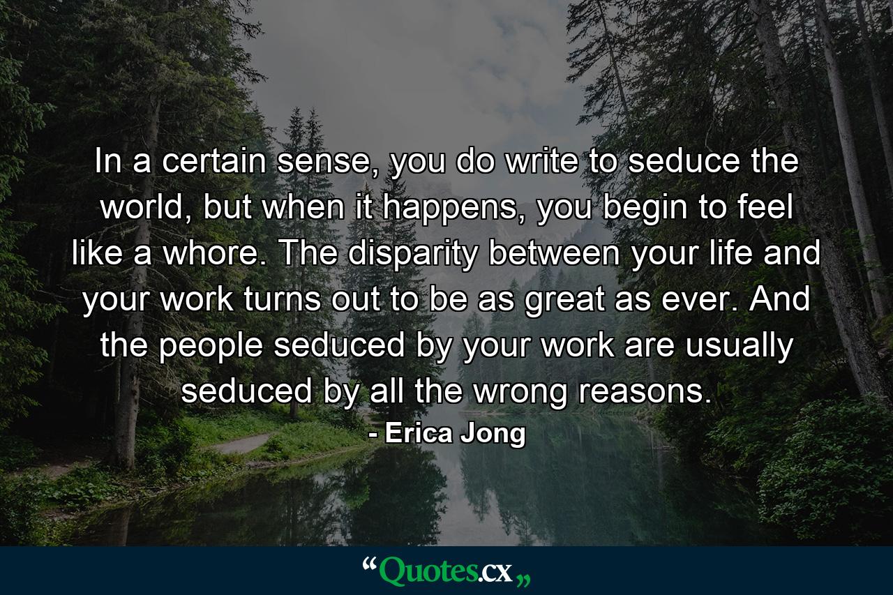 In a certain sense, you do write to seduce the world, but when it happens, you begin to feel like a whore. The disparity between your life and your work turns out to be as great as ever. And the people seduced by your work are usually seduced by all the wrong reasons. - Quote by Erica Jong